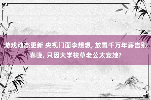 游戏动态更新 央视门面李想想, 放置千万年薪告别春晚, 只因大学校草老公太宠她?