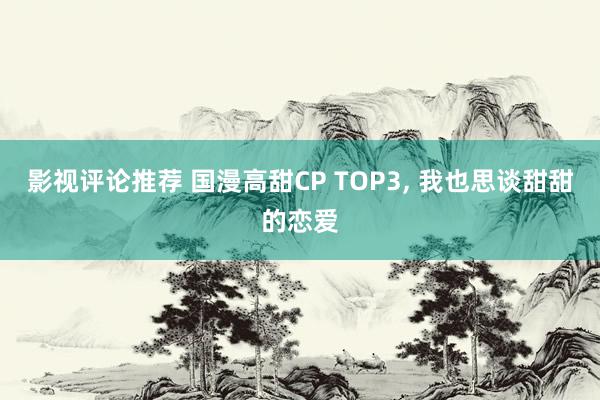 影视评论推荐 国漫高甜CP TOP3, 我也思谈甜甜的恋爱