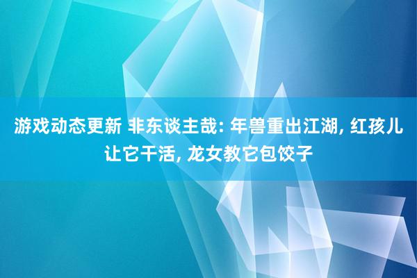 游戏动态更新 非东谈主哉: 年兽重出江湖, 红孩儿让它干活, 龙女教它包饺子