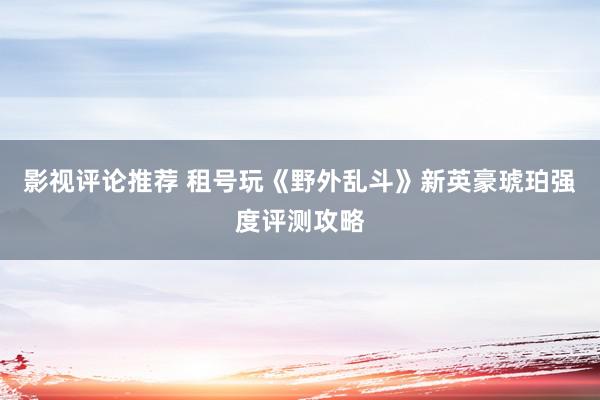 影视评论推荐 租号玩《野外乱斗》新英豪琥珀强度评测攻略