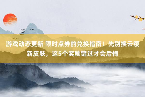 游戏动态更新 限时点券的兑换指南！先别换云缨新皮肤，这5个奖励错过才会后悔