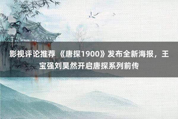 影视评论推荐 《唐探1900》发布全新海报，王宝强刘昊然开启唐探系列前传