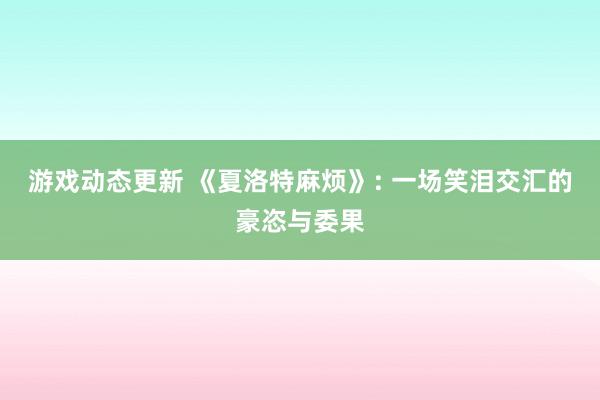 游戏动态更新 《夏洛特麻烦》: 一场笑泪交汇的豪恣与委果