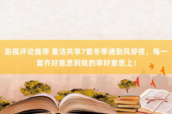 影视评论推荐 董洁共享7套冬季通勤风穿搭，每一套齐好意思到我的审好意思上！