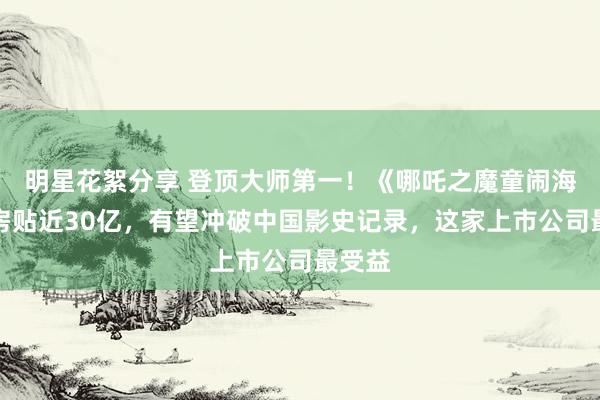 明星花絮分享 登顶大师第一！《哪吒之魔童闹海》票房贴近30亿，有望冲破中国影史记录，这家上市公司最受益