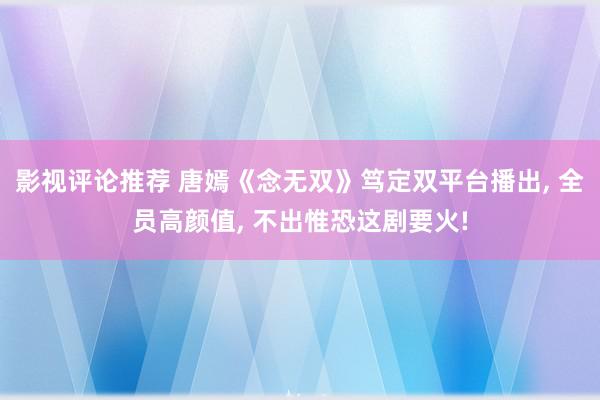 影视评论推荐 唐嫣《念无双》笃定双平台播出, 全员高颜值, 不出惟恐这剧要火!