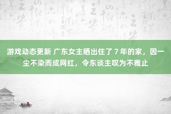 游戏动态更新 广东女主晒出住了７年的家，因一尘不染而成网红，令东谈主叹为不雅止