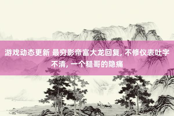 游戏动态更新 最穷影帝富大龙回复, 不修仪表吐字不清, 一个糙哥的隐痛