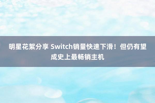 明星花絮分享 Switch销量快速下滑！但仍有望成史上最畅销主机