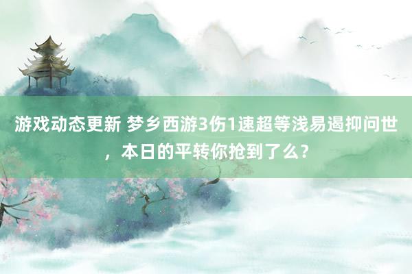 游戏动态更新 梦乡西游3伤1速超等浅易遏抑问世，本日的平转你抢到了么？