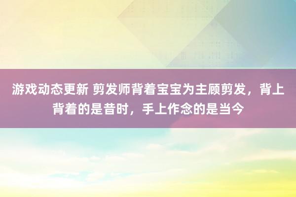 游戏动态更新 剪发师背着宝宝为主顾剪发，背上背着的是昔时，手上作念的是当今