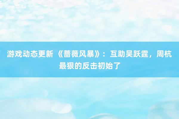 游戏动态更新 《蔷薇风暴》：互助吴跃霆，周杭最狠的反击初始了