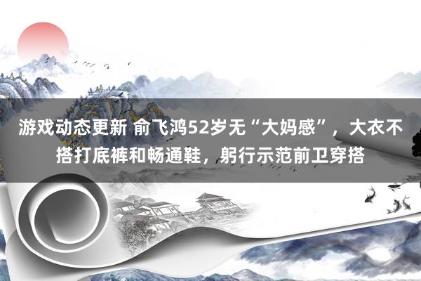 游戏动态更新 俞飞鸿52岁无“大妈感”，大衣不搭打底裤和畅通鞋，躬行示范前卫穿搭