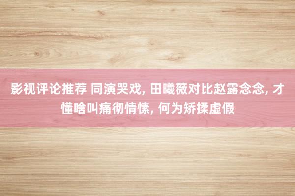 影视评论推荐 同演哭戏, 田曦薇对比赵露念念, 才懂啥叫痛彻情愫, 何为矫揉虚假