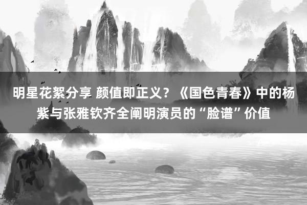 明星花絮分享 颜值即正义？《国色青春》中的杨紫与张雅钦齐全阐明演员的“脸谱”价值