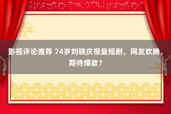 影视评论推荐 74岁刘晓庆报复短剧，网友欢腾，期待爆款？