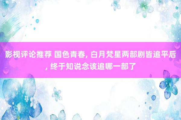 影视评论推荐 国色青春, 白月梵星两部剧皆追平后, 终于知说念该追哪一部了