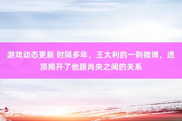 游戏动态更新 时隔多年，王太利的一则微博，透顶揭开了他跟肖央之间的关系