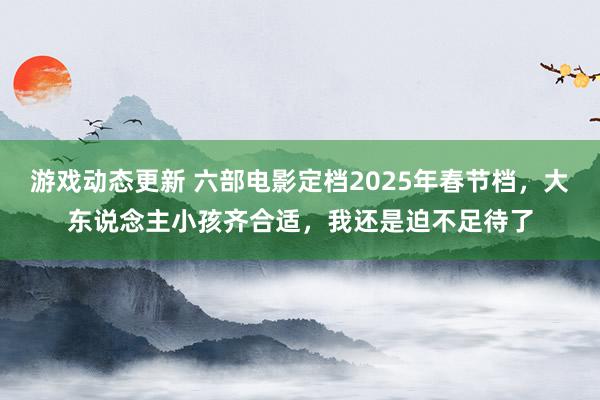 游戏动态更新 六部电影定档2025年春节档，大东说念主小孩齐合适，我还是迫不足待了