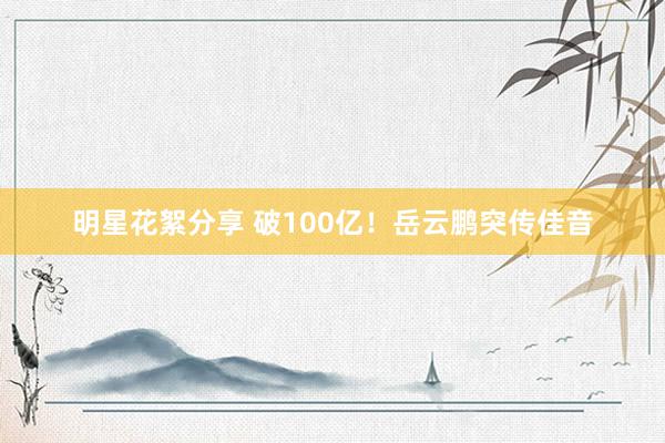 明星花絮分享 破100亿！岳云鹏突传佳音