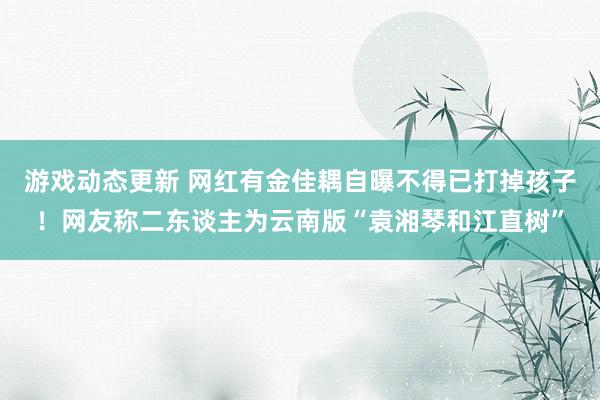 游戏动态更新 网红有金佳耦自曝不得已打掉孩子！网友称二东谈主为云南版“袁湘琴和江直树”