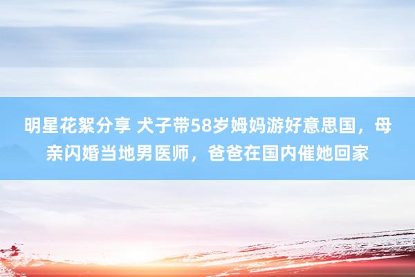 明星花絮分享 犬子带58岁姆妈游好意思国，母亲闪婚当地男医师，爸爸在国内催她回家