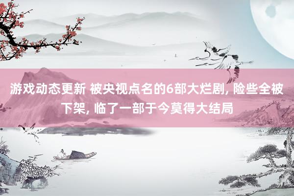 游戏动态更新 被央视点名的6部大烂剧, 险些全被下架, 临了一部于今莫得大结局