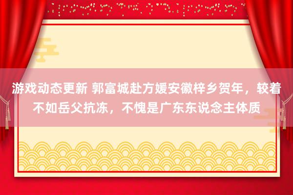 游戏动态更新 郭富城赴方媛安徽梓乡贺年，较着不如岳父抗冻，不愧是广东东说念主体质