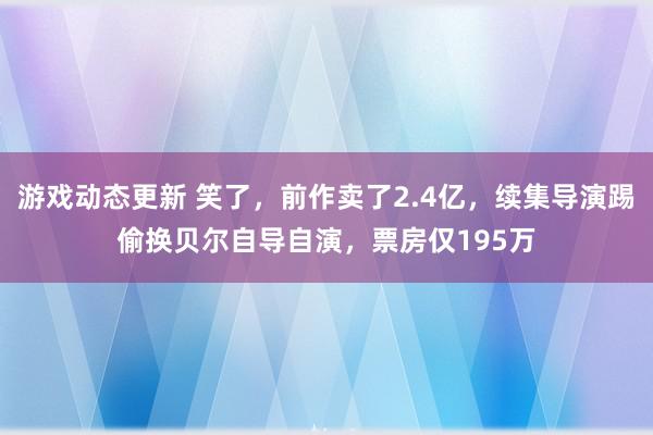 游戏动态更新 笑了，前作卖了2.4亿，续集导演踢偷换贝尔自导自演，票房仅195万