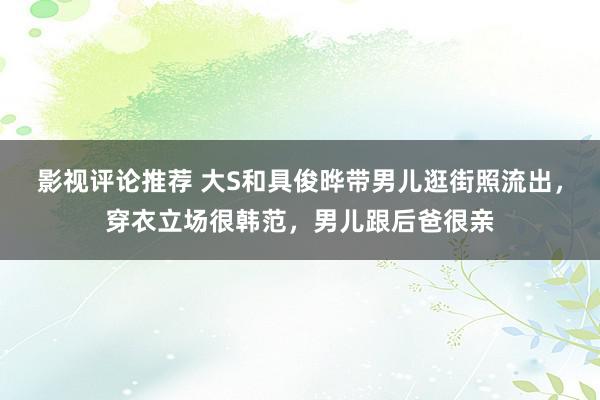 影视评论推荐 大S和具俊晔带男儿逛街照流出，穿衣立场很韩范，男儿跟后爸很亲