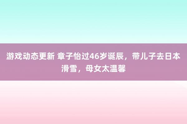 游戏动态更新 章子怡过46岁诞辰，带儿子去日本滑雪，母女太温馨