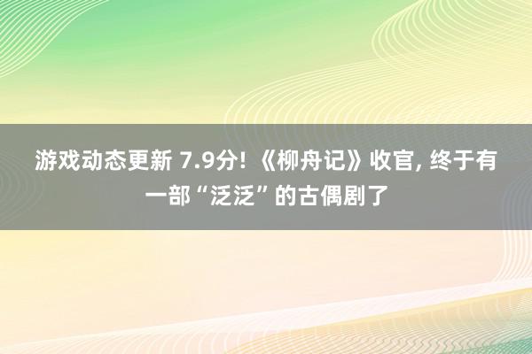 游戏动态更新 7.9分! 《柳舟记》收官, 终于有一部“泛泛”的古偶剧了