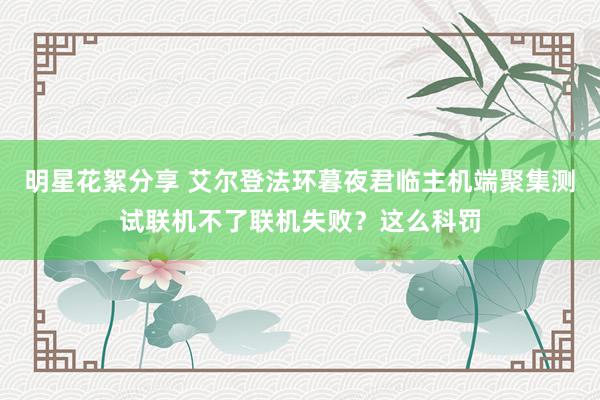 明星花絮分享 艾尔登法环暮夜君临主机端聚集测试联机不了联机失败？这么科罚