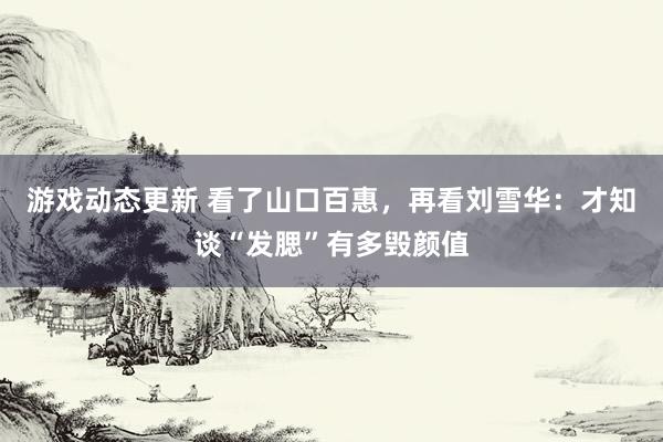 游戏动态更新 看了山口百惠，再看刘雪华：才知谈“发腮”有多毁颜值