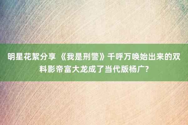 明星花絮分享 《我是刑警》千呼万唤始出来的双料影帝富大龙成了当代版杨广?