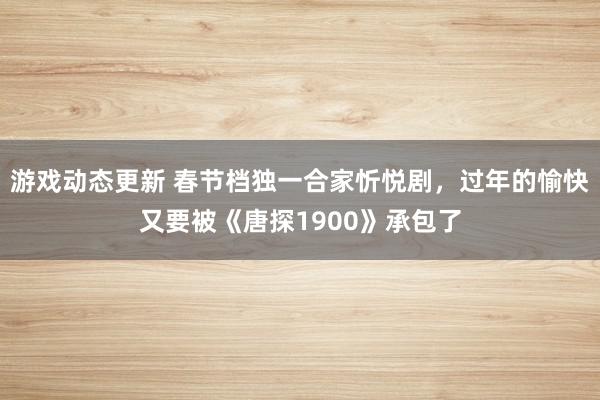 游戏动态更新 春节档独一合家忻悦剧，过年的愉快又要被《唐探1900》承包了