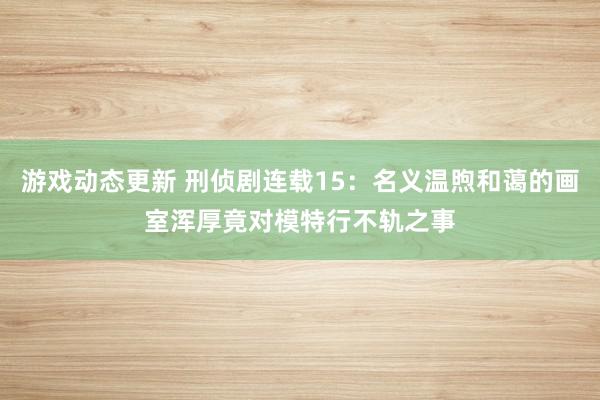 游戏动态更新 刑侦剧连载15：名义温煦和蔼的画室浑厚竟对模特行不轨之事