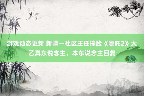 游戏动态更新 新疆一社区主任撞脸《哪吒2》太乙真东说念主，本东说念主回复