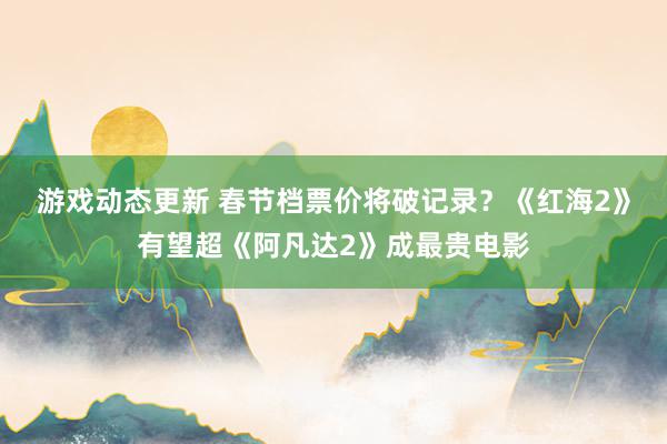 游戏动态更新 春节档票价将破记录？《红海2》有望超《阿凡达2》成最贵电影