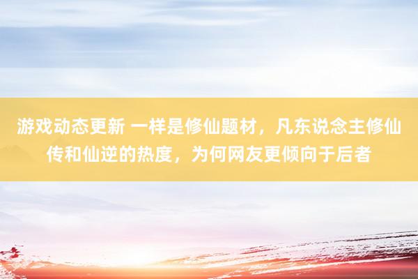 游戏动态更新 一样是修仙题材，凡东说念主修仙传和仙逆的热度，为何网友更倾向于后者