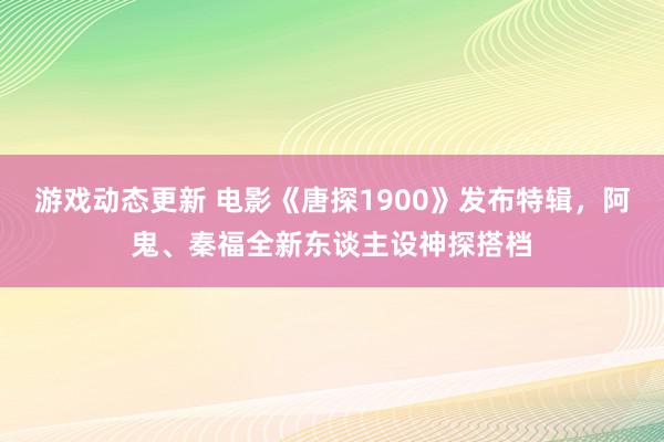 游戏动态更新 电影《唐探1900》发布特辑，阿鬼、秦福全新东谈主设神探搭档