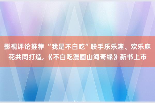 影视评论推荐 “我是不白吃”联手乐乐趣、欢乐麻花共同打造, 《不白吃漫画山海奇缘》新书上市