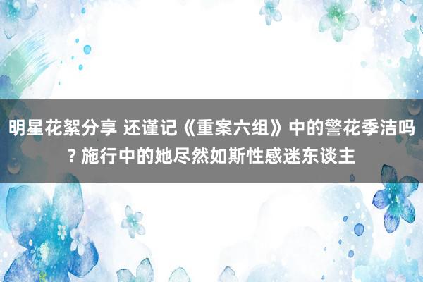 明星花絮分享 还谨记《重案六组》中的警花季洁吗? 施行中的她尽然如斯性感迷东谈主