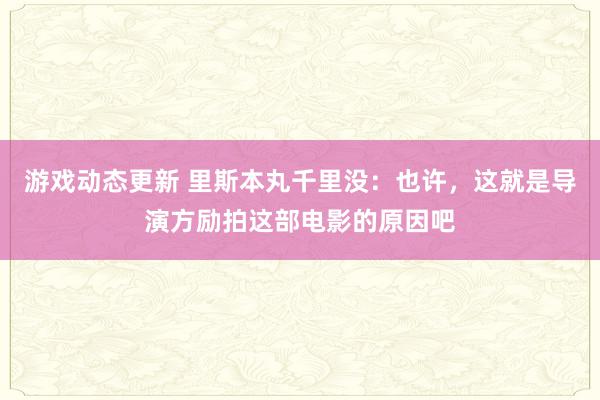 游戏动态更新 里斯本丸千里没：也许，这就是导演方励拍这部电影的原因吧