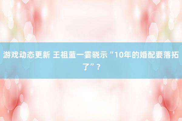 游戏动态更新 王祖蓝一霎晓示“10年的婚配要落拓了”？