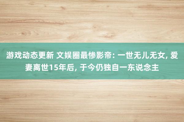 游戏动态更新 文娱圈最惨影帝: 一世无儿无女, 爱妻离世15年后, 于今仍独自一东说念主