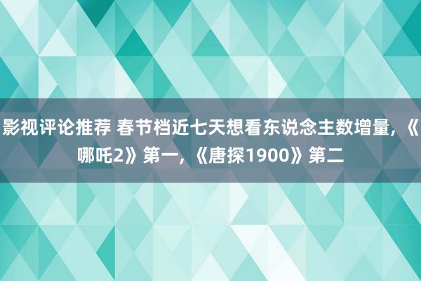 影视评论推荐 春节档近七天想看东说念主数增量, 《哪吒2》第一, 《唐探1900》第二