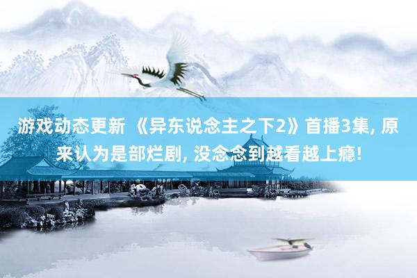 游戏动态更新 《异东说念主之下2》首播3集, 原来认为是部烂剧, 没念念到越看越上瘾!