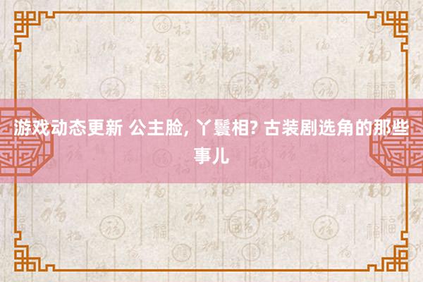 游戏动态更新 公主脸, 丫鬟相? 古装剧选角的那些事儿