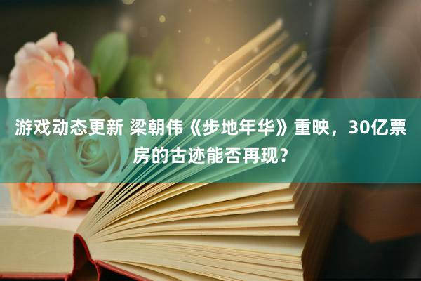 游戏动态更新 梁朝伟《步地年华》重映，30亿票房的古迹能否再现？